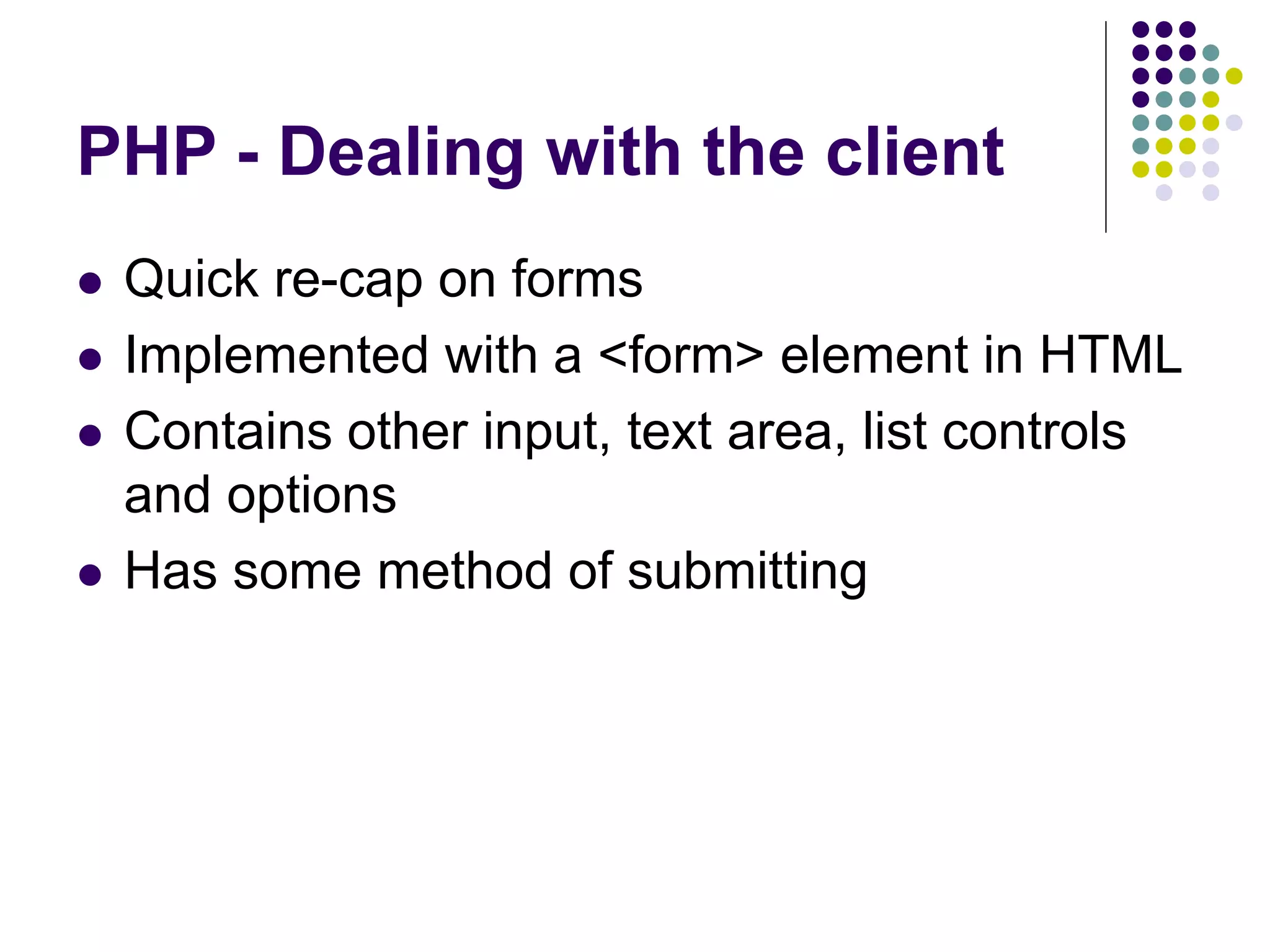 PHP - Dealing with the client
 Quick re-cap on forms
 Implemented with a <form> element in HTML
 Contains other input, text area, list controls
and options
 Has some method of submitting
 