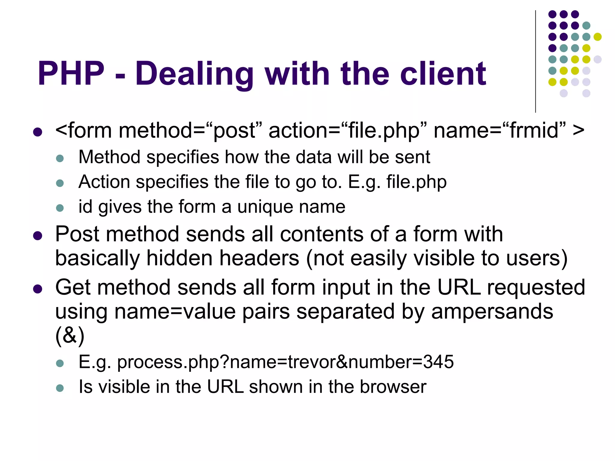 PHP - Dealing with the client
 <form method=“post” action=“file.php” name=“frmid” >
 Method specifies how the data will be sent
 Action specifies the file to go to. E.g. file.php
 id gives the form a unique name
 Post method sends all contents of a form with
basically hidden headers (not easily visible to users)
 Get method sends all form input in the URL requested
using name=value pairs separated by ampersands
(&)
 E.g. process.php?name=trevor&number=345
 Is visible in the URL shown in the browser
 