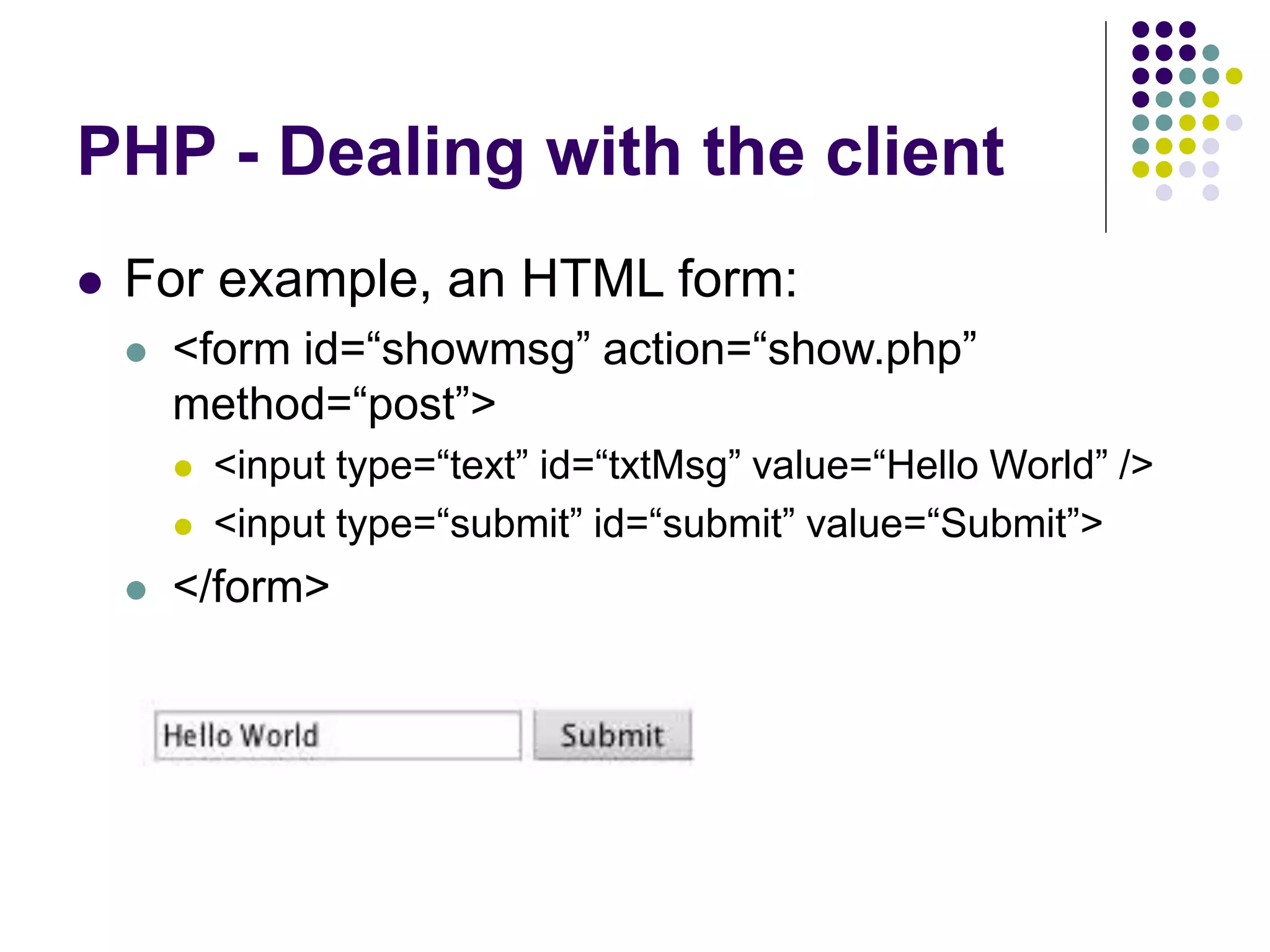PHP - Dealing with the client
 For example, an HTML form:
 <form id=“showmsg” action=“show.php”
method=“post”>
 <input type=“text” id=“txtMsg” value=“Hello World” />
 <input type=“submit” id=“submit” value=“Submit”>
 </form>
 