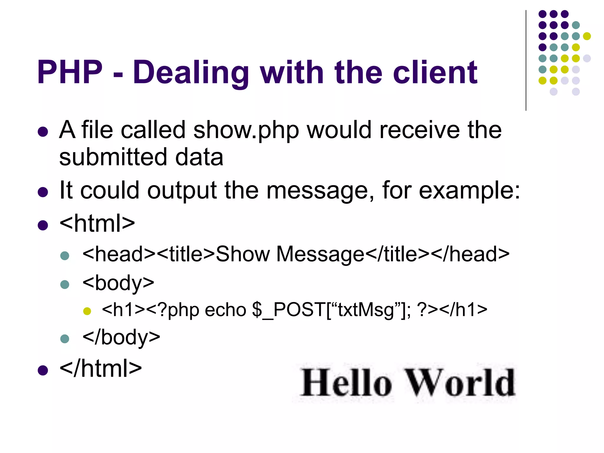 PHP - Dealing with the client
 A file called show.php would receive the
submitted data
 It could output the message, for example:
 <html>
 <head><title>Show Message</title></head>
 <body>
 <h1><?php echo $_POST[“txtMsg”]; ?></h1>
 </body>
 </html>
 