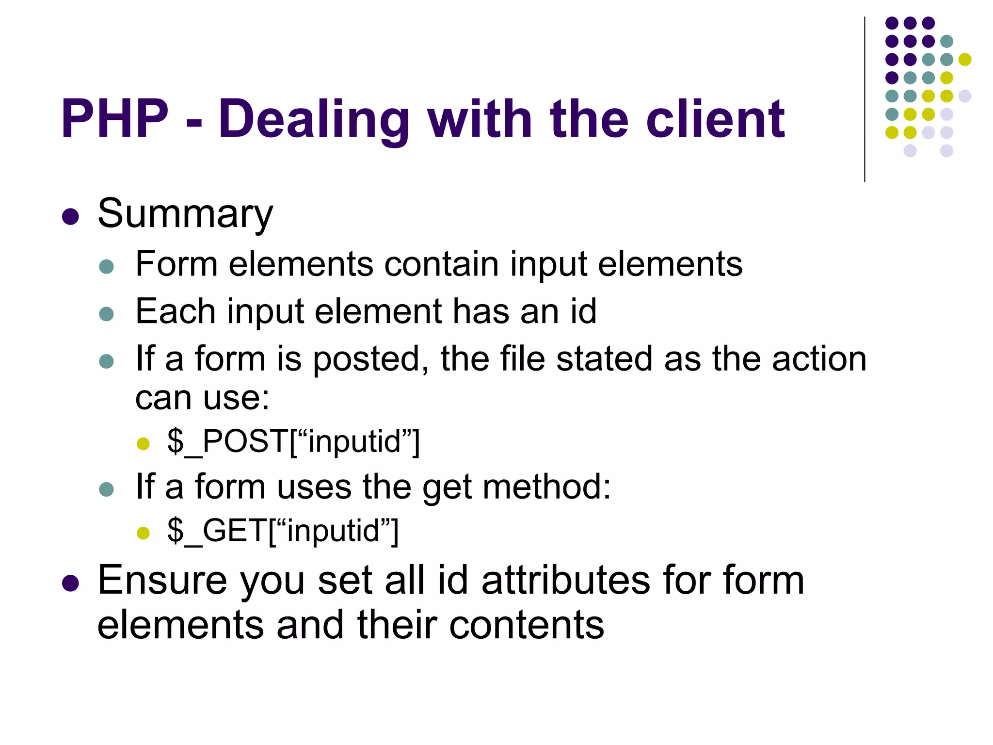 PHP - Dealing with the client
 Summary
 Form elements contain input elements
 Each input element has an id
 If a form is posted, the file stated as the action
can use:
 $_POST[“inputid”]
 If a form uses the get method:
 $_GET[“inputid”]
 Ensure you set all id attributes for form
elements and their contents
 