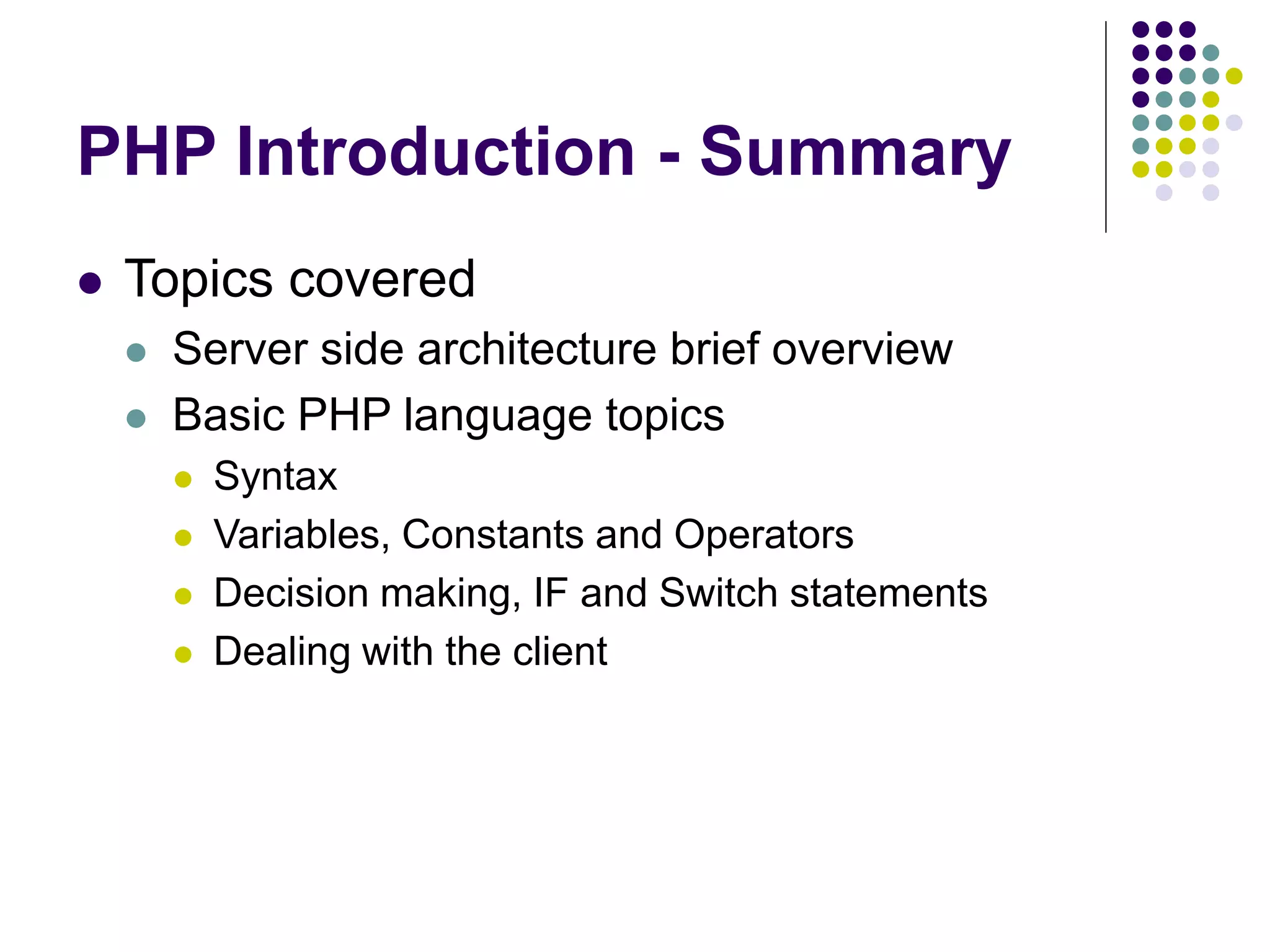 PHP Introduction - Summary
 Topics covered
 Server side architecture brief overview
 Basic PHP language topics
 Syntax
 Variables, Constants and Operators
 Decision making, IF and Switch statements
 Dealing with the client
 