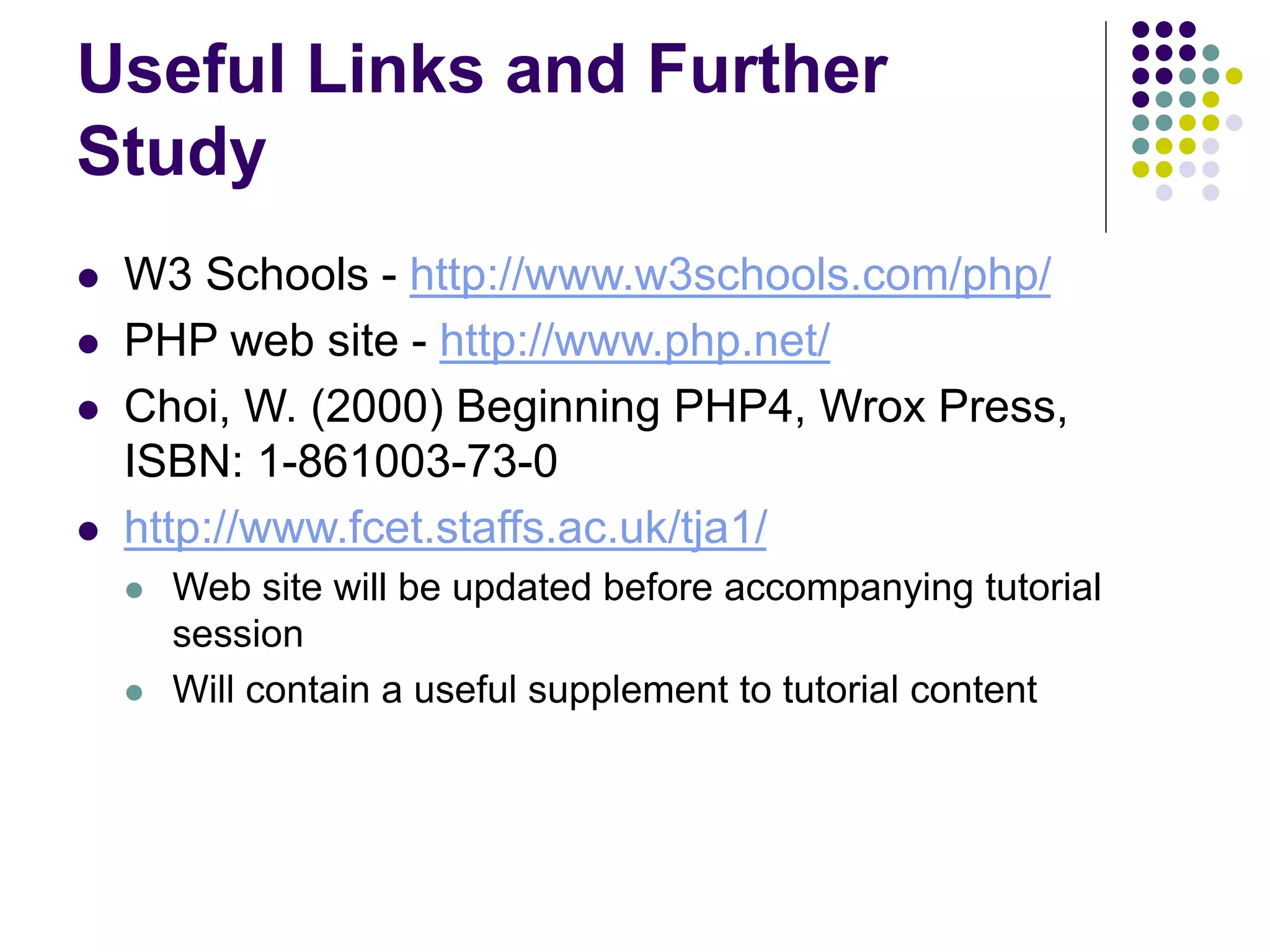 Useful Links and Further
Study
 W3 Schools - http://www.w3schools.com/php/
 PHP web site - http://www.php.net/
 Choi, W. (2000) Beginning PHP4, Wrox Press,
ISBN: 1-861003-73-0
 http://www.fcet.staffs.ac.uk/tja1/
 Web site will be updated before accompanying tutorial
session
 Will contain a useful supplement to tutorial content
 