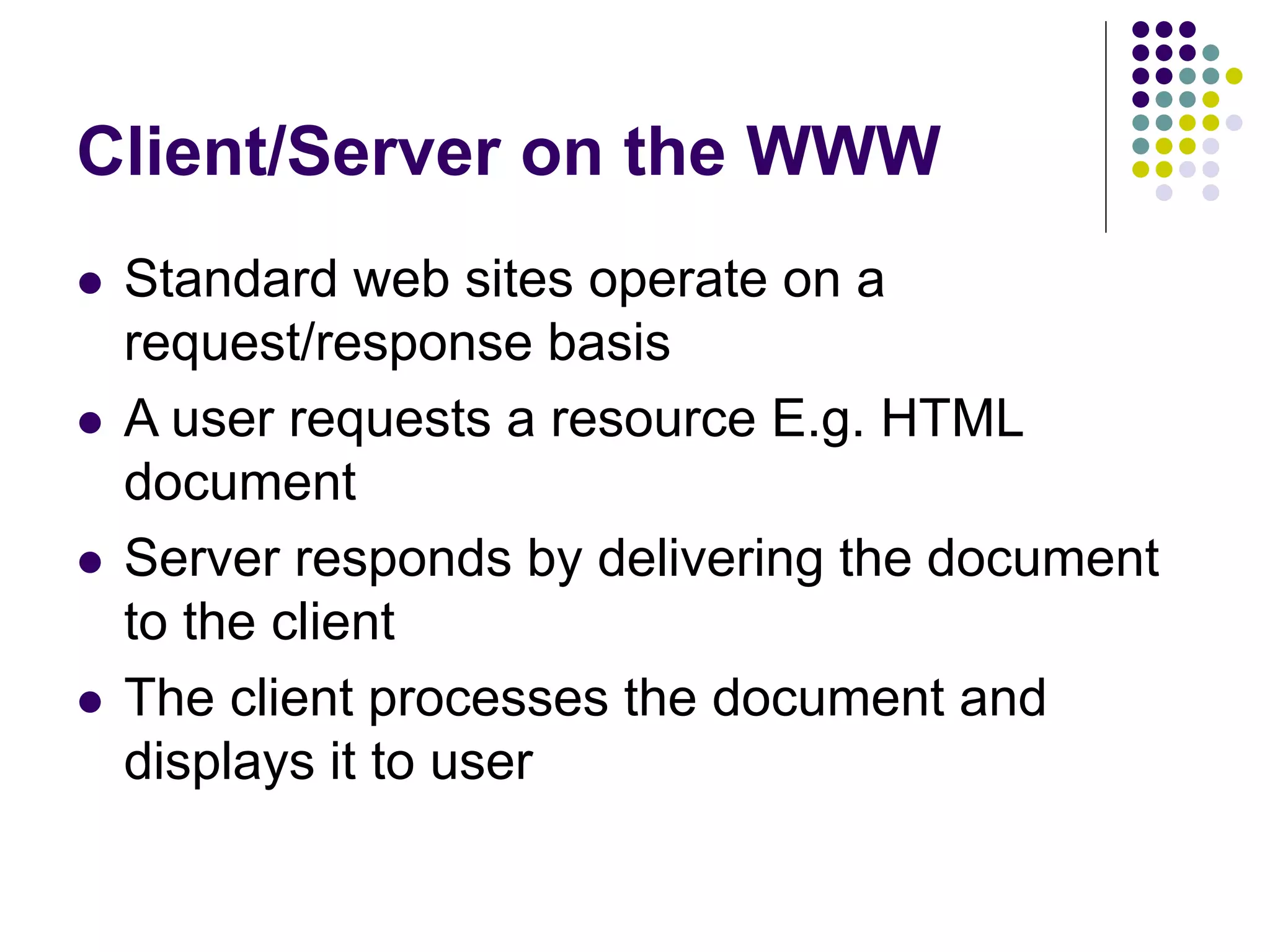 Client/Server on the WWW
 Standard web sites operate on a
request/response basis
 A user requests a resource E.g. HTML
document
 Server responds by delivering the document
to the client
 The client processes the document and
displays it to user
 