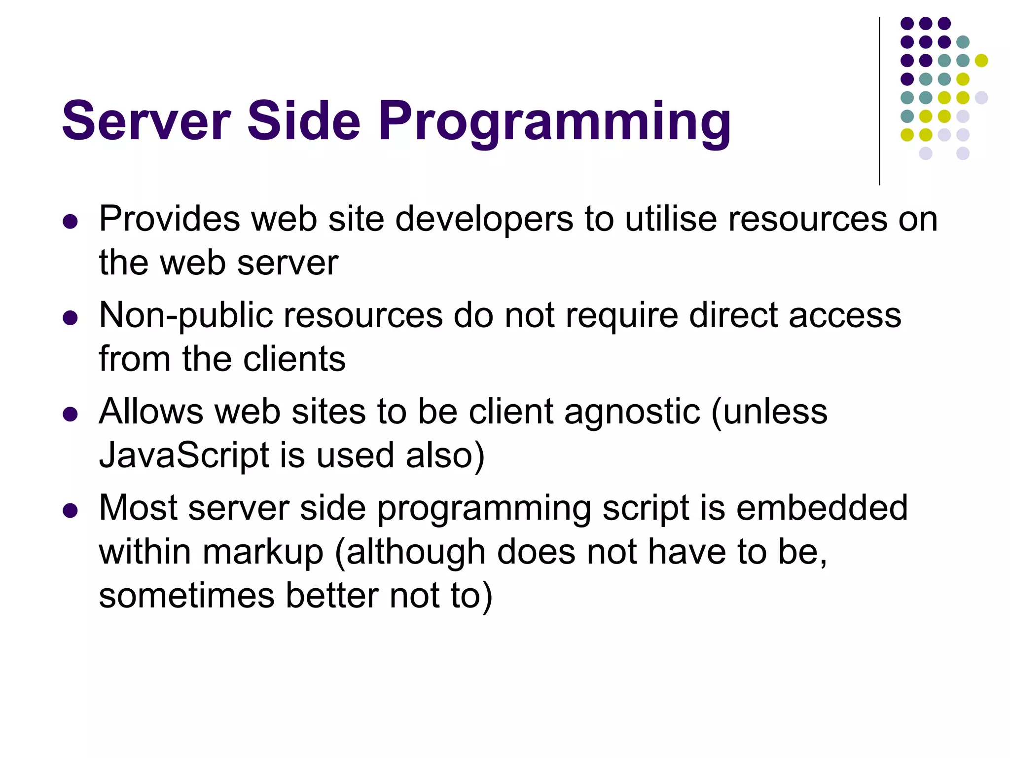 Server Side Programming
 Provides web site developers to utilise resources on
the web server
 Non-public resources do not require direct access
from the clients
 Allows web sites to be client agnostic (unless
JavaScript is used also)
 Most server side programming script is embedded
within markup (although does not have to be,
sometimes better not to)
 