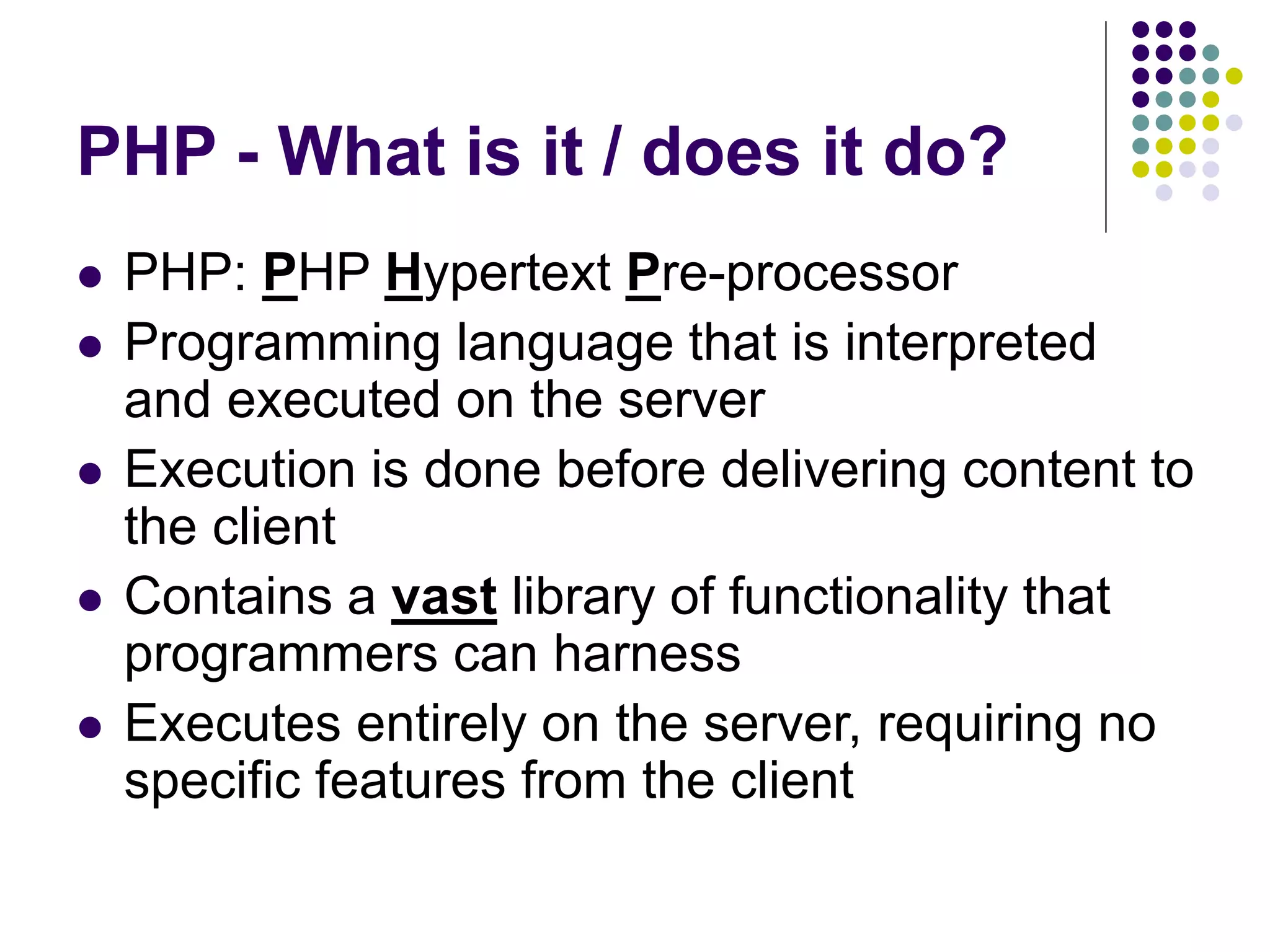 PHP - What is it / does it do?
 PHP: PHP Hypertext Pre-processor
 Programming language that is interpreted
and executed on the server
 Execution is done before delivering content to
the client
 Contains a vast library of functionality that
programmers can harness
 Executes entirely on the server, requiring no
specific features from the client
 
