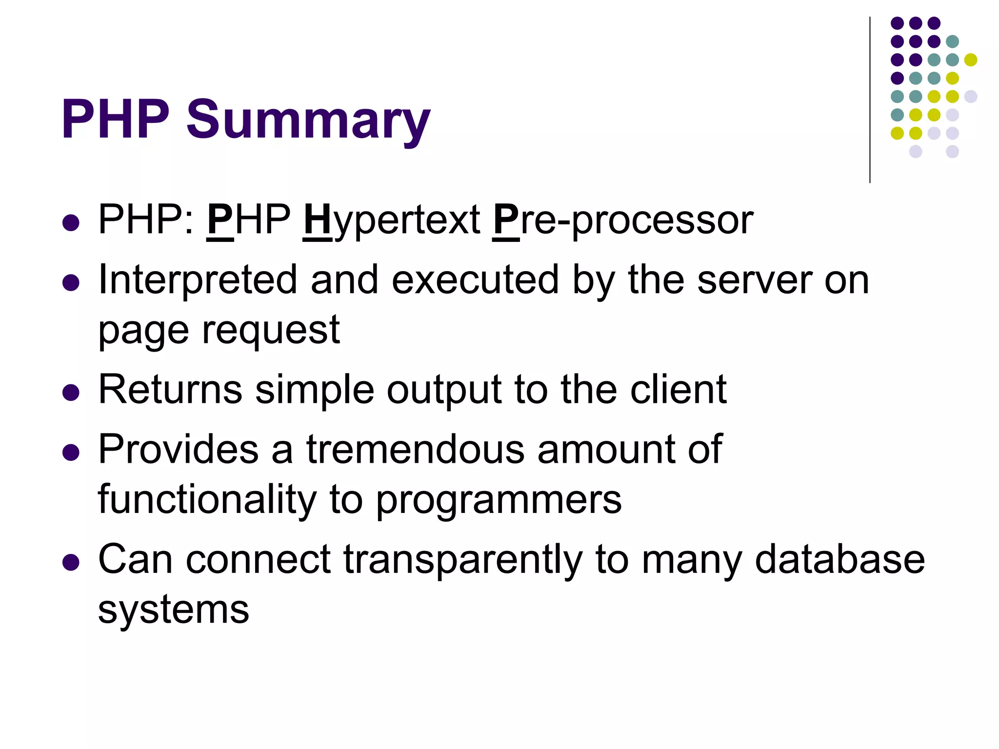 PHP Summary
 PHP: PHP Hypertext Pre-processor
 Interpreted and executed by the server on
page request
 Returns simple output to the client
 Provides a tremendous amount of
functionality to programmers
 Can connect transparently to many database
systems
 