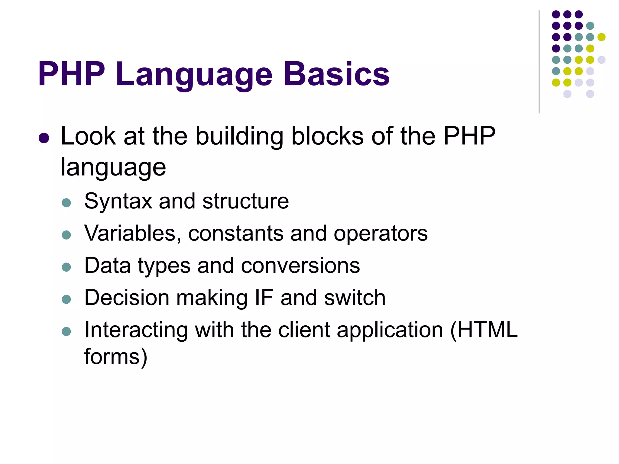 PHP Language Basics
 Look at the building blocks of the PHP
language
 Syntax and structure
 Variables, constants and operators
 Data types and conversions
 Decision making IF and switch
 Interacting with the client application (HTML
forms)
 