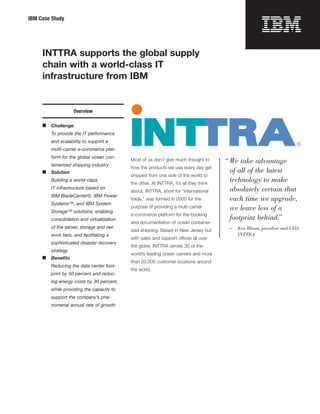 IBM Case Study




     INTTRA supports the global supply
     chain with a world-class IT
     infrastructure from IBM


                    Overview

     ■   Challenge
         To provide the IT performance
         and scalability to support a
         multi-carrier e-commerce plat-
         form for the global ocean con-
                                            Most of us don’t give much thought to       “ We take advantage
         tainerized shipping industry
                                            how the products we use every day get
     ■   Solution                                                                         of all of the latest
                                            shipped from one side of the world to
         Building a world-class
                                            the other. At INTTRA, it’s all they think
                                                                                          technology to make
         IT infrastructure based on                                                       absolutely certain that
                                            about. INTTRA, short for “international
         IBM BladeCenter®, IBM Power
                                            trade,” was formed in 2000 for the            each time we upgrade,
         Systems™, and IBM System
                                            purpose of providing a multi-carrier          we leave less of a
         Storage™ solutions, enabling
                                            e-commerce platform for the booking
         consolidation and virtualization                                                 footprint behind.”
                                            and documentation of ocean container-
         of the server, storage and net-                                                 —   Ken Bloom, president and CEO,
                                            ized shipping. Based in New Jersey but
         work tiers, and facilitating a                                                      INTTRA
                                            with sales and support offices all over
         sophisticated disaster recovery
                                            the globe, INTTRA serves 30 of the
         strategy
                                            world’s leading ocean carriers and more
     ■   Beneﬁts
                                            than 20,000 customer locations around
         Reducing the data center foot-
                                            the world.
         print by 50 percent and reduc-
         ing energy costs by 30 percent,
         while providing the capacity to
         support the company’s phe-
         nomenal annual rate of growth
 