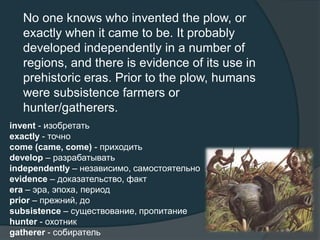 No one knows who invented the plow, or
exactly when it came to be. It probably
developed independently in a number of
regions, and there is evidence of its use in
prehistoric eras. Prior to the plow, humans
were subsistence farmers or
hunter/gatherers.
invent - изобретать
exactly - точно
come (came, come) - приходить
develop – разрабатывать
independently – независимо, самостоятельно
evidence – доказательство, факт
era – эра, эпоха, период
prior – прежний, до
subsistence – существование, пропитание
hunter - охотник
gatherer - собиратель
 