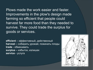 Plows made the work easier and faster.
Improvements in the plow's design made
farming so efficient that people could
harvest far more food than they needed to
survive. They could trade the surplus for
goods or services.
efficient – эффективный, действенный
harvest – собирать урожай, пожинать плоды
trade - обменивать
surplus – избыток, излишек
service - услуга
 