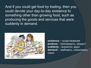 And if you could get food by trading, then you
could devote your day-to-day existence to
something other than growing food, such as
producing the goods and services that were
suddenly in demand.
existence – существование
produce – производить, продукт
suddenly – внезапно, вдруг
demand – требовать, спрашивать;
спрос
 