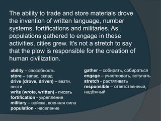 The ability to trade and store materials drove
the invention of written language, number
systems, fortifications and militaries. As
populations gathered to engage in these
activities, cities grew. It's not a stretch to say
that the plow is responsible for the creation of
human civilization.
ability – способность
store – запас, склад
drive (drove, driven) – везти,
вести
write (wrote, written) - писать
fortification - укрепление
military – войска, военная сила
population - население
gather – собирать, собираться
engage – участвовать, вступать
stretch - растягивать
responsible – ответственный,
надёжный
 