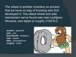 The wheel is another invention so ancient
that we have no way of knowing who first
developed it. The oldest wheel and axle
mechanism we've found was near Ljubljana,
Slovenia, and dates to roughly 3100 B.C.
ancient - древний
axle – ось
find (found) - находить
near - рядом
date - датироваться
roughly - грубо
 