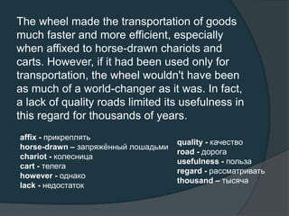 The wheel made the transportation of goods
much faster and more efficient, especially
when affixed to horse-drawn chariots and
carts. However, if it had been used only for
transportation, the wheel wouldn't have been
as much of a world-changer as it was. In fact,
a lack of quality roads limited its usefulness in
this regard for thousands of years.
affix - прикреплять
horse-drawn – запряжённый лошадьми
chariot - колесница
cart - телега
however - однако
lack - недостаток
quality - качество
road - дорога
usefulness - польза
regard - рассматривать
thousand – тысяча
 