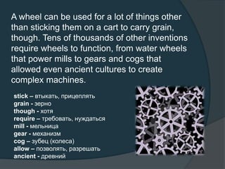 A wheel can be used for a lot of things other
than sticking them on a cart to carry grain,
though. Tens of thousands of other inventions
require wheels to function, from water wheels
that power mills to gears and cogs that
allowed even ancient cultures to create
complex machines.
stick – втыкать, прицеплять
grain - зерно
though - хотя
require – требовать, нуждаться
mill - мельница
gear - механизм
cog – зубец (колеса)
allow – позволять, разрешать
ancient - древний
 