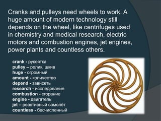Cranks and pulleys need wheels to work. A
huge amount of modern technology still
depends on the wheel, like centrifuges used
in chemistry and medical research, electric
motors and combustion engines, jet engines,
power plants and countless others.
crank - рукоятка
pulley – ролик, шкив
huge - огромный
amount - количество
depend - зависеть
research - исследование
combustion - сгорание
engine - двигатель
jet – реактивный самолёт
countless - бесчисленный
 