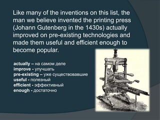 Like many of the inventions on this list, the
man we believe invented the printing press
(Johann Gutenberg in the 1430s) actually
improved on pre-existing technologies and
made them useful and efficient enough to
become popular.
actually – на самом деле
improve - улучшать
pre-existing – уже существовавшие
useful - полезный
efficient - эффективный
enough - достаточно
 