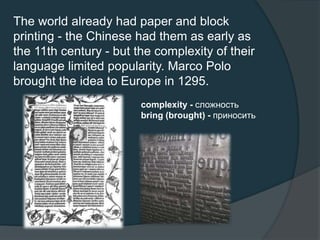 The world already had paper and block
printing - the Chinese had them as early as
the 11th century - but the complexity of their
language limited popularity. Marco Polo
brought the idea to Europe in 1295.
complexity - сложность
bring (brought) - приносить
 