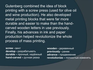 Gutenberg combined the idea of block
printing with a screw press (used for olive oil
and wine production). He also developed
metal printing blocks that were far more
durable and easier to make than the hand-
carved wooden letters in use previously.
Finally, his advances in ink and paper
production helped revolutionize the whole
process of mass printing.
screw - винт
develop - разрабатывать
durable – прочный, надёжный
hand-carved – ручная резка
wooden - деревянный
previously - ранее
advance - продвижение
revolutionize – полностью изменять
 
