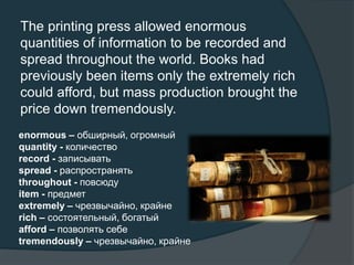 The printing press allowed enormous
quantities of information to be recorded and
spread throughout the world. Books had
previously been items only the extremely rich
could afford, but mass production brought the
price down tremendously.
enormous – обширный, огромный
quantity - количество
record - записывать
spread - распространять
throughout - повсюду
item - предмет
extremely – чрезвычайно, крайне
rich – состоятельный, богатый
afford – позволять себе
tremendously – чрезвычайно, крайне
 