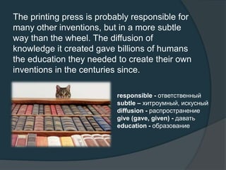 The printing press is probably responsible for
many other inventions, but in a more subtle
way than the wheel. The diffusion of
knowledge it created gave billions of humans
the education they needed to create their own
inventions in the centuries since.
responsible - ответственный
subtle – хитроумный, искусный
diffusion - распространение
give (gave, given) - давать
education - образование
 