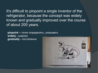 It's difficult to pinpoint a single inventor of the
refrigerator, because the concept was widely
known and gradually improved over the course
of about 200 years.
pinpoint – точно определять, указывать
widely - широко
gradually - постепенно
 