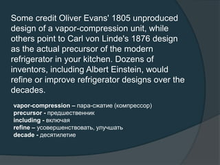 Some credit Oliver Evans' 1805 unproduced
design of a vapor-compression unit, while
others point to Carl von Linde's 1876 design
as the actual precursor of the modern
refrigerator in your kitchen. Dozens of
inventors, including Albert Einstein, would
refine or improve refrigerator designs over the
decades.
vapor-compression – пара-сжатие (компрессор)
precursor - предшественник
including - включая
refine – усовершенствовать, улучшать
decade - десятилетие
 