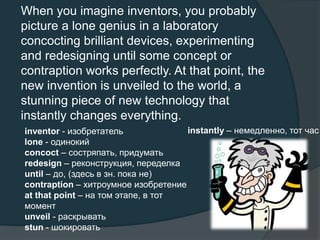 When you imagine inventors, you probably
picture a lone genius in a laboratory
concocting brilliant devices, experimenting
and redesigning until some concept or
contraption works perfectly. At that point, the
new invention is unveiled to the world, a
stunning piece of new technology that
instantly changes everything.
inventor - изобретатель
lone - одинокий
concoct – состряпать, придумать
redesign – реконструкция, переделка
until – до, (здесь в зн. пока не)
contraption – хитроумное изобретение
at that point – на том этапе, в тот
момент
unveil - раскрывать
stun - шокировать
instantly – немедленно, тот час
 