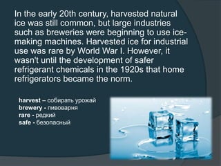 In the early 20th century, harvested natural
ice was still common, but large industries
such as breweries were beginning to use ice-
making machines. Harvested ice for industrial
use was rare by World War I. However, it
wasn't until the development of safer
refrigerant chemicals in the 1920s that home
refrigerators became the norm.
harvest – собирать урожай
brewery - пивоварня
rare - редкий
safe - безопасный
 