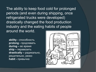 The ability to keep food cold for prolonged
periods (and even during shipping, once
refrigerated trucks were developed)
drastically changed the food production
industry and the eating habits of people
around the world.
ability - способность
prolong - продлевать
during – во время
ship – перевозить
drastically – радикально,
решительно, резко
habit - привычка
 