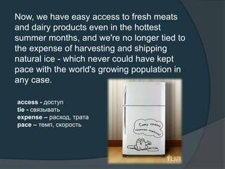 Now, we have easy access to fresh meats
and dairy products even in the hottest
summer months, and we're no longer tied to
the expense of harvesting and shipping
natural ice - which never could have kept
pace with the world's growing population in
any case.
access - доступ
tie - связывать
expense – расход, трата
pace – темп, скорость
 