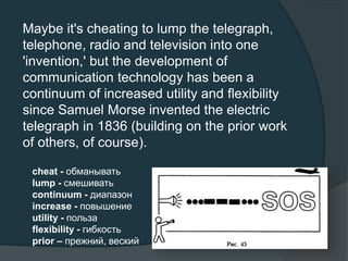 Maybe it's cheating to lump the telegraph,
telephone, radio and television into one
'invention,' but the development of
communication technology has been a
continuum of increased utility and flexibility
since Samuel Morse invented the electric
telegraph in 1836 (building on the prior work
of others, of course).
cheat - обманывать
lump - смешивать
continuum - диапазон
increase - повышение
utility - польза
flexibility - гибкость
prior – прежний, веский
 
