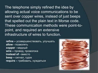 The telephone simply refined the idea by
allowing actual voice communications to be
sent over copper wires, instead of just beeps
that spelled out the plain text in Morse code.
These communication methods were point-to-
point, and required an extensive
infrastructure of wires to function.
refine – усовершенствовать, улучшать
allow - позволять
copper - медный
wire – провод, проволока
instead of - вместо
beep – сигнал, гудок
require – требовать, нуждаться
 