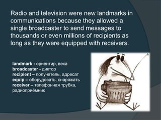 Radio and television were new landmarks in
communications because they allowed a
single broadcaster to send messages to
thousands or even millions of recipients as
long as they were equipped with receivers.
landmark - ориентир, веха
broadcaster - диктор
recipient – получатель, адресат
equip – оборудовать, снаряжать
receiver – телефонная трубка,
радиоприёмник
 