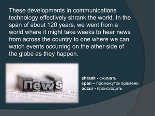 These developments in communications
technology effectively shrank the world. In the
span of about 120 years, we went from a
world where it might take weeks to hear news
from across the country to one where we can
watch events occurring on the other side of
the globe as they happen.
shrank - сжимать
span – промежуток времени
occur - происходить
 
