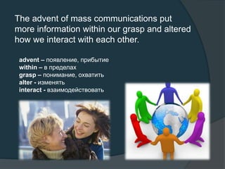 The advent of mass communications put
more information within our grasp and altered
how we interact with each other.
advent – появление, прибытие
within – в пределах
grasp – понимание, охватить
alter - изменять
interact - взаимодействовать
 