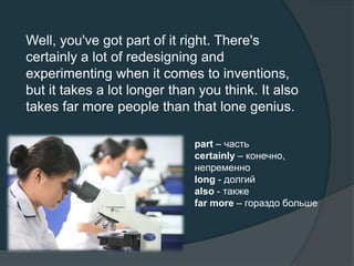 Well, you've got part of it right. There's
certainly a lot of redesigning and
experimenting when it comes to inventions,
but it takes a lot longer than you think. It also
takes far more people than that lone genius.
part – часть
certainly – конечно,
непременно
long - долгий
also - также
far more – гораздо больше
 