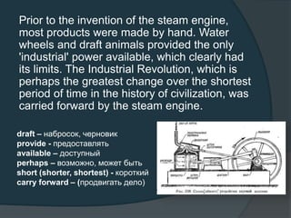 Prior to the invention of the steam engine,
most products were made by hand. Water
wheels and draft animals provided the only
'industrial' power available, which clearly had
its limits. The Industrial Revolution, which is
perhaps the greatest change over the shortest
period of time in the history of civilization, was
carried forward by the steam engine.
draft – набросок, черновик
provide - предоставлять
available – доступный
perhaps – возможно, может быть
short (shorter, shortest) - короткий
carry forward – (продвигать дело)
 