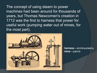 The concept of using steam to power
machines had been around for thousands of
years, but Thomas Newcomen's creation in
1712 was the first to harness that power for
useful work (pumping water out of mines, for
the most part).
harness - использовать
mine - шахта
 