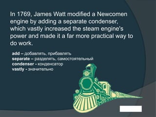 In 1769, James Watt modified a Newcomen
engine by adding a separate condenser,
which vastly increased the steam engine's
power and made it a far more practical way to
do work.
add – добавлять, прибавлять
separate – разделять, самостоятельный
condenser - конденсатор
vastly - значительно
 