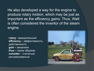 He also developed a way for the engine to
produce rotary motion, which may be just as
important as the efficiency gains. Thus, Watt
is often considered the inventor of the steam
engine.
rotary - вращательный
efficiency – эффективность,
действенность
gain – механизм
thus – таким образом
consider - считаться,
рассматриваться
 