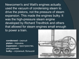 Newcomen's and Watt's engines actually
used the vacuum of condensing steam to
drive the pistons, not the pressure of steam
expansion. This made the engines bulky. It
was the high-pressure steam engine
developed by Richard Trevithick and others
that allowed for steam engines small enough
to power a train.
condensed - сжатый
piston - поршень
expansion – пространство,
расширение
bulky – огромный, большой
 