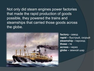 Not only did steam engines power factories
that made the rapid production of goods
possible, they powered the trains and
steamships that carried those goods across
the globe.
factory - завод
rapid – быстрый, скорый
steamship - пароход
those - те
across - через
globe – земной шар
 