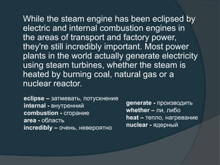 While the steam engine has been eclipsed by
electric and internal combustion engines in
the areas of transport and factory power,
they're still incredibly important. Most power
plants in the world actually generate electricity
using steam turbines, whether the steam is
heated by burning coal, natural gas or a
nuclear reactor.
eclipse – затмевать, потускнение
internal - внутренний
combustion - сгорание
area - область
incredibly – очень, невероятно
generate - производить
whether – ли, либо
heat – тепло, нагревание
nuclear - ядерный
 