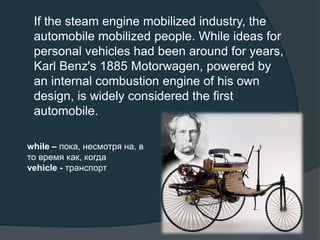 If the steam engine mobilized industry, the
automobile mobilized people. While ideas for
personal vehicles had been around for years,
Karl Benz's 1885 Motorwagen, powered by
an internal combustion engine of his own
design, is widely considered the first
automobile.
while – пока, несмотря на, в
то время как, когда
vehicle - транспорт
 