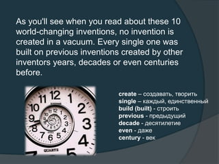 As you'll see when you read about these 10
world-changing inventions, no invention is
created in a vacuum. Every single one was
built on previous inventions created by other
inventors years, decades or even centuries
before.
create – создавать, творить
single – каждый, единственный
build (built) - строить
previous - предыдущий
decade - десятилетие
even - даже
century - век
 