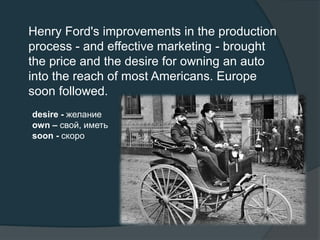 Henry Ford's improvements in the production
process - and effective marketing - brought
the price and the desire for owning an auto
into the reach of most Americans. Europe
soon followed.
desire - желание
own – свой, иметь
soon - скоро
 