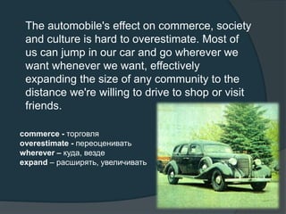 The automobile's effect on commerce, society
and culture is hard to overestimate. Most of
us can jump in our car and go wherever we
want whenever we want, effectively
expanding the size of any community to the
distance we're willing to drive to shop or visit
friends.
commerce - торговля
overestimate - переоценивать
wherever – куда, везде
expand – расширять, увеличивать
 