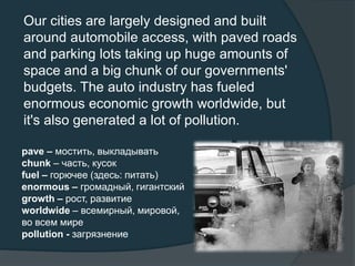 Our cities are largely designed and built
around automobile access, with paved roads
and parking lots taking up huge amounts of
space and a big chunk of our governments'
budgets. The auto industry has fueled
enormous economic growth worldwide, but
it's also generated a lot of pollution.
pave – мостить, выкладывать
chunk – часть, кусок
fuel – горючее (здесь: питать)
enormous – громадный, гигантский
growth – рост, развитие
worldwide – всемирный, мировой,
во всем мире
pollution - загрязнение
 